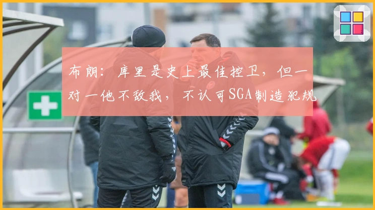 布朗：库里是史上最佳控卫，但一对一他不敌我，不认可SGA制造犯规