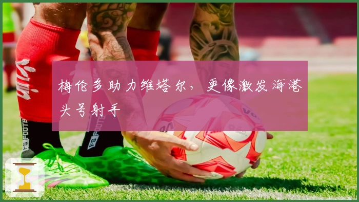 梅伦多助力维塔尔，更像激发海港头号射手